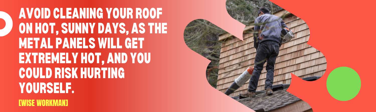 Avoid cleaning your roof on hot, sunny days, as the metal panels will get extremely hot, and you could risk hurting yourself. 